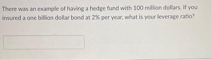 There was an example of having a hedge fund with 100 million dollars. If you
insured a one billion dollar bond at 2% per year, what is your leverage ratio?