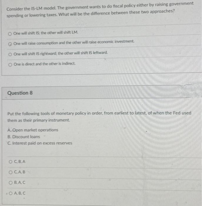 Consider the IS-LM model. The government wants to do fiscal policy either by raising government
spending or lowering taxes. What will be the difference between these two approaches?
O One will shift IS: the other will shift LM.
One will raise consumption and the other will raise economic investment.
O One will shift IS rightward; the other will shift IS leftward.
O One is direct and the other is indirect.
Question 8
Put the following tools of monetary policy in order, from earliest to latest, of when the Fed used
them as their primary instrument.
A. Open market operations
B. Discount loans
C. Interest paid on excess reserves
O C. B.A
OCAB
OBAC
OAB.C