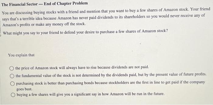The Financial Sector-End of Chapter Problem
You are discussing buying stocks with a friend and mention that you want to buy a few shares of Amazon stock. Your friend
says that's a terrible idea because Amazon has never paid dividends to its shareholders so you would never receive any of
Amazon's profits or make any money off the stock.
What might you say to your friend to defend your desire to purchase a few shares of Amazon stock?
You explain that
the price of Amazon stock will always have to rise because dividends are not paid.
the fundamental value of the stock is not determined by the dividends paid, but by the present value of future profits.
purchasing stock is better than purchasing bonds because stockholders are the first in line to get paid if the company
goes bust.
buying a few shares will give you a significant say in how Amazon will be run in the future.