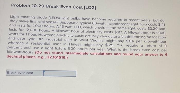 Problem 10-29 Break-Even Cost [LO2]
Light emitting diode (LEDS) light bulbs have become required in recent years, but do
they make financial sense? Suppose a typical 60-watt incandescent light bulb costs $.41
and lasts for 1,000 hours. A 15-watt LED, which provides the same light, costs $3.20 and
lasts for 12,000 hours. A kilowatt hour of electricity costs $.117. A kilowatt-hour is 1,000
watts for 1 hour. However, electricity costs actually vary quite a bit depending on location
and user type. An industrial user in West Virginia might pay $.04 per kilowatt-hour
whereas a residential user in Hawaii might pay $.25. You require a return of 9
percent and use a light fixture 500 hours per year. What is the break-even cost per
kilowatt-hour? (Do not round intermediate calculations and round your answer to 6
decimal places, e.g., 32.161616.)
Break-even cost
