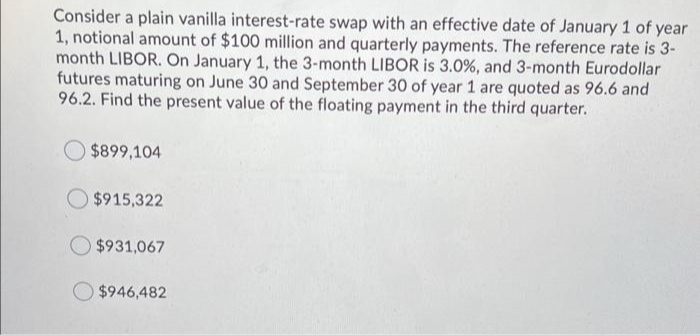 Consider a plain vanilla interest-rate swap with an effective date of January 1 of year
1, notional amount of $100 million and quarterly payments. The reference rate is 3-
month LIBOR. On January 1, the 3-month LIBOR is 3.0%, and 3-month Eurodollar
futures maturing on June 30 and September 30 of year 1 are quoted as 96.6 and
96.2. Find the present value of the floating payment in the third quarter.
$899,104
$915,322
$931,067
$946,482
