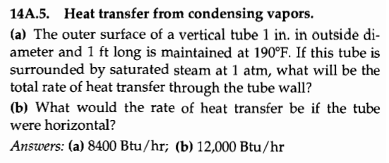 14A.5. Heat transfer from condensing vapors.
(a) The outer surface of a vertical tube 1 in. in outside di-
ameter and 1 ft long is maintained at 190°F. If this tube is
surrounded by saturated steam at 1 atm, what will be the
total rate of heat transfer through the tube wall?
(b) What would the rate of heat transfer be if the tube
were horizontal?
Answers: (a) 8400 Btu/hr; (b) 12,000 Btu/hr