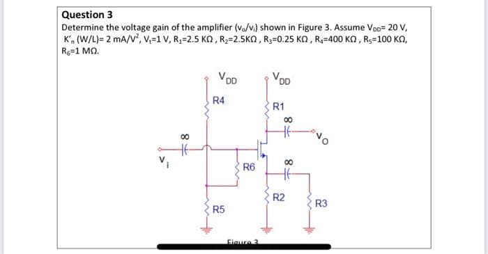 Question 3
Determine the voltage gain of the amplifier (vo/vi) shown in Figure 3. Assume VoD- 20 V,
K'n (W/L)= 2 mA/V², V₁1 V, R₁=2.5 KQ, R₂=2.5KQ, R₂=0.25 KQ, R₁-400 KQ, R-100 KQ,
R6=1 MQ.
8
00
will
VDD
R4
R5
R6
Figure 3
VDD
R1
8
00
T8
R2
R3