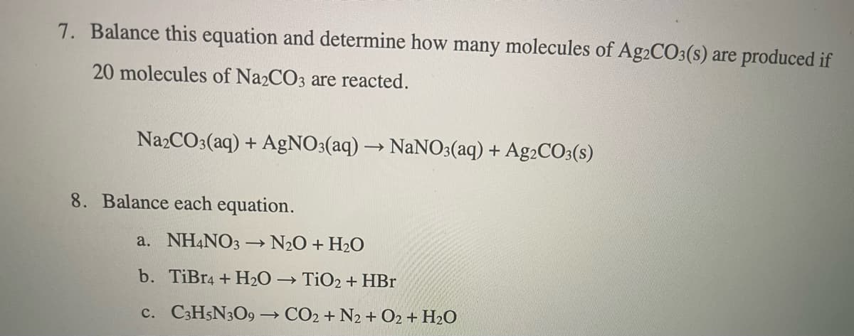 7. Balance this equation and determine how many molecules of Ag2CO3(s) are produced if
20 molecules of Na2CO3 are reacted.
Na2CO3(aq) + AgNO3(aq) → NaN0;(aq) + A92CO3(s)
8. Balance each equation.
a. NH4NO3
N20 + H2O
b. TiBr4 + H2O → TiO2 + HBr
c. C3H5N3O9→ CO2 + N2 + O2 + H2O
