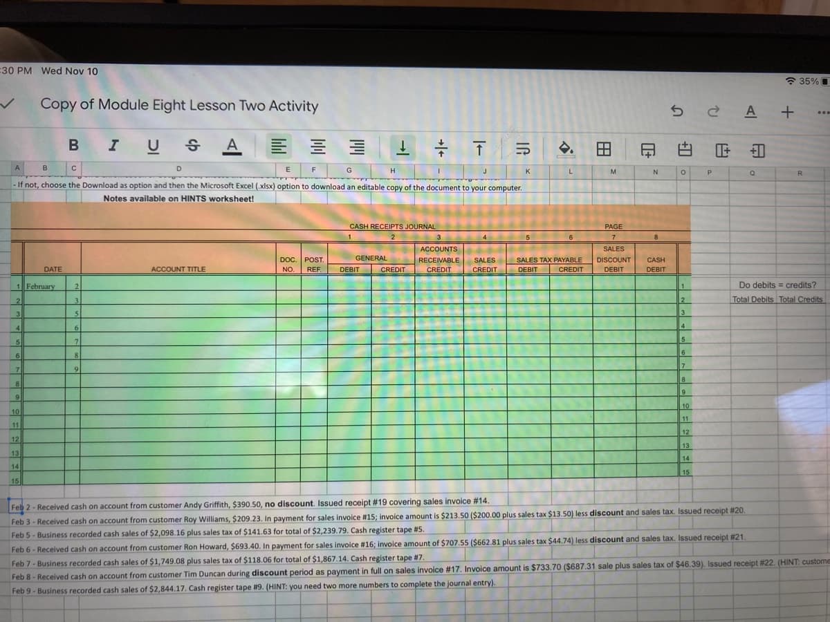 30 PM Wed Nov 10
* 35% I
Copy of Module Eight Lesson Two Activity
A +
B
I U
A
三 三
白
F 白
-
A
B
D
E
F
J
K
L
M
R
If not, choose the Download as option and then the Microsoft Excel (.xlsx) option to download an editable copy of the document to your computer.
Notes available on HINTS worksheet!
CASH RECEIPTS JOURNAL
PAGE
1
3
4
6.
7
8
ACCOUNTS
SALES
GENERAL
DOC. POST.
NO.
REF.
SALES TAX PAYABLE
CREDIT
RECEIVABLE
SALES
DISCOUNT
CASH
DATE
ACCOUNT TITLE
DEBIT
CREDIT
CREDIT
CREDIT
DEBIT
DEBIT
DEBIT
1 February
2
Do debits = credits?
1
2
2
Total Debits Total Credits
3.
3.
3
4
4
7.
5
6.
8.
6
7
8
8
9
10
10
11
11
12
12
13
13
14
14
15
15
Feb 2- Received cash on account from customer Andy Griffith, $390.50, no discount. Issued receipt #19 covering sales invoice #14.
Feb 3 - Received cash on account from customer Roy Williams, $209.23. In payment for sales invoice #15; invoice amount is $213.50 ($200.00 plus sales tax $13.50) less discount and sales tax. Issued receipt #20
Feb 5- Business recorded cash sales of $2,098.16 plus sales tax of $141.63 for total of $2,239.79. Cash register tape t#5.
Feb 6 - Received cash on account from customer Ron Howard, $693.40. In payment for sales invoice #16; invoice amount of $707.55 ($662.81 plus sales tax $44.74) less discount and sales tax. Issued receipt #21
Feb 7-Business recorded cash sales of $1,749.08 plus sales tax of $118.06 for total of $1,867.14. Cash register tape #7.
Feb 8- Received cash on account from customer Tim Duncan during discount period as payment in full on sales invoice #17. Invoice amount is $733.70 ($687.31 sale plus sales tax of $46.39). Issued receipt #22. (HINT: custome
Feb 9- Business recorded cash sales of $2,844.17. Cash register tape #9. (HINT: you need two more numbers to complete the journal entry).
田
