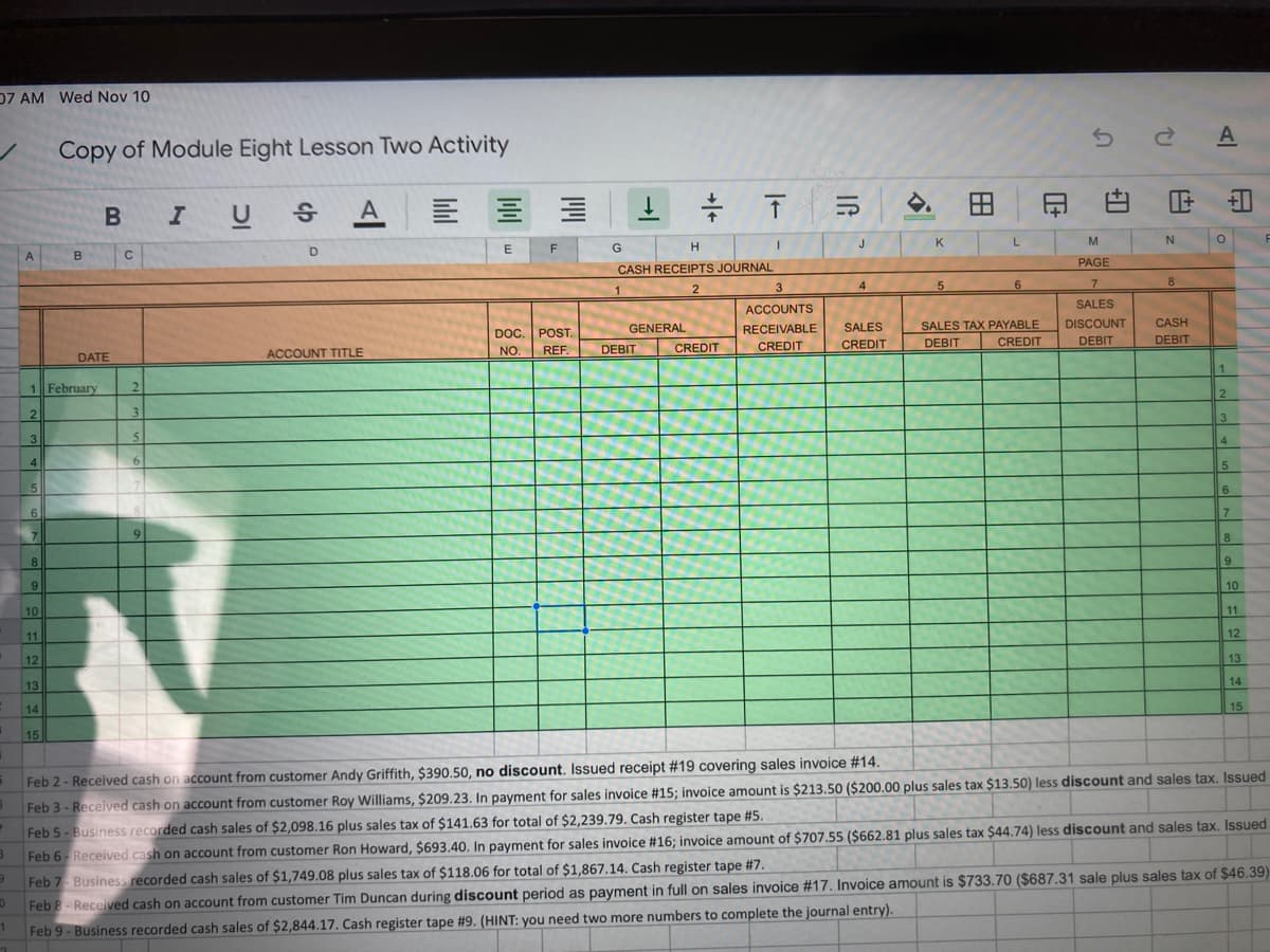 D7 AM Wed Nov 10
A
Copy of Module Eight Lesson Two Activity
U S
A
印白
F 白
J
K
L
M
G
A
C
PAGE
CASH RECEIPTS JOURNAL
3
4
7
8
SALES
ACCOUNTS
SALES TAX PAYABLE
CREDIT
DOC. POST.
GENERAL
RECEIVABLE
SALES
DISCOUNT
CASH
CREDIT
CREDIT
DEBIT
DEBIT
CREDIT
DEBIT
ACCOUNT TITLE
NO.
REF.
DEBIT
DATE
1 February
2.
2
3
3
3
4
6.
5
6.
6.
7
7.
9.
8
8
9
6.
9
10
10
11
11
12
12
13
14
13
14
15
15
Feb 2- Received cash on account from customer Andy Griffith, $390.50, no discount. Issued receipt #19 covering sales invoice #14.
Feb 3 - Received cash on account from customer Roy Williams, $209.23. In payment for sales invoice #15; invoice amount is $213.50 ($200.00 plus sales tax $13.50) less discount and sales tax. Issued
Feb 5- Business recorded cash sales of $2,098.16 plus sales tax of $141.63 for total of $2,239.79. Cash register tape #5.
Feb 6- Received cash on account from customer Ron Howard, $693.40. In payment for sales invoice #16; invoice amount of $707.55 ($662.81 plus sales tax $44.74) less discount and sales tax. Issued
Feb 7 Business recorded cash sales of $1,749.08 plus sales tax of $118.06 for total of $1,867.14. Cash register tape #7.
Feb 8- Received cash on account from customer Tim Duncan during discount period as payment in full on sales invoice #17. Invoice amount is $733.70 ($687.31 sale plus sales tax of $46.39)
1.
Feb 9 - Business recorded cash sales of $2,844.17. Cash register tape #9. (HINT: you need two more numbers to complete the journal entry).
田
