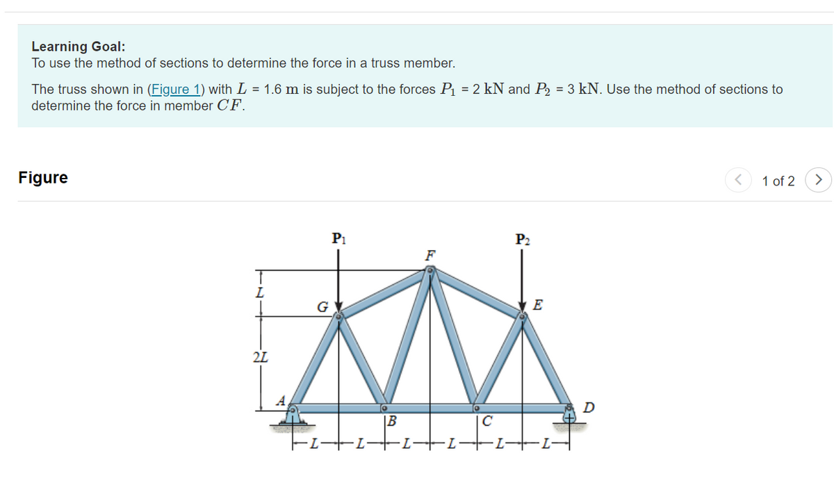 Learning Goal:
To use the method of sections to determine the force in a truss member.
The truss shown in (Figure 1) with L = 1.6 m is subject to the forces P₁ = 2 kN and P₂ = 3 kN. Use the method of sections to
determine the force in member CF.
Figure
21
P₁
F
XN
B
-1-+
P₂
IC
E
D
1 of 2