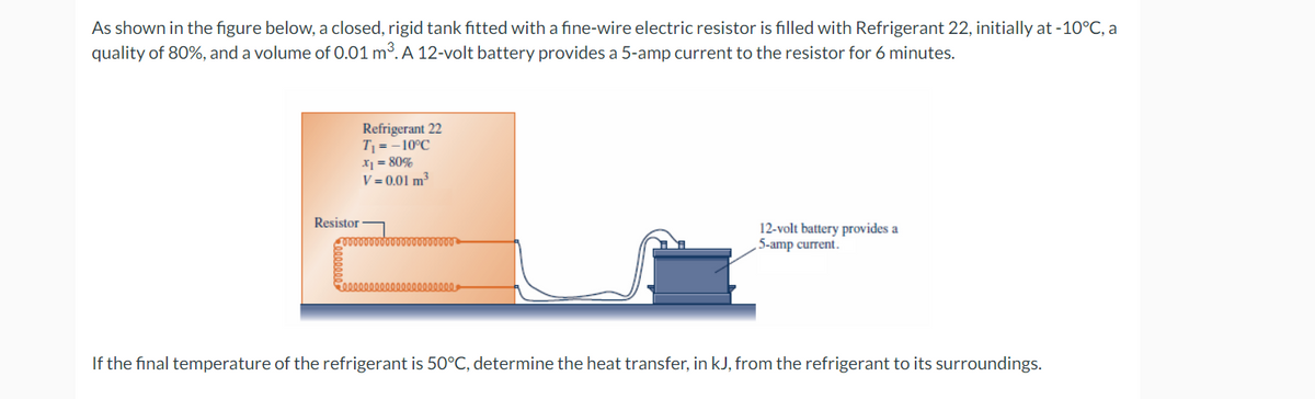As shown in the figure below, a closed, rigid tank fitted with a fine-wire electric resistor is filled with Refrigerant 22, initially at -10°C, a
quality of 80%, and a volume of 0.01 m³. A 12-volt battery provides a 5-amp current to the resistor for 6 minutes.
Refrigerant 22
T₁ = -10°C
x₁ = 80%
V = 0.01 m³
Resistor
10000000000
12-volt battery provides a
5-amp current.
If the final temperature of the refrigerant is 50°C, determine the heat transfer, in kJ, from the refrigerant to its surroundings.