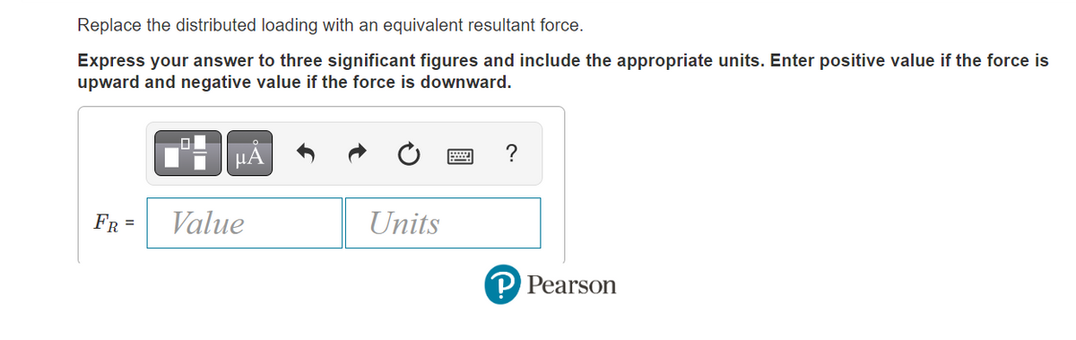 Replace the distributed loading with an equivalent resultant force.
Express your answer to three significant figures and include the appropriate units. Enter positive value if the force is
upward and negative value if the force is downward.
FR =
μA
Value
Units
?
PPearson