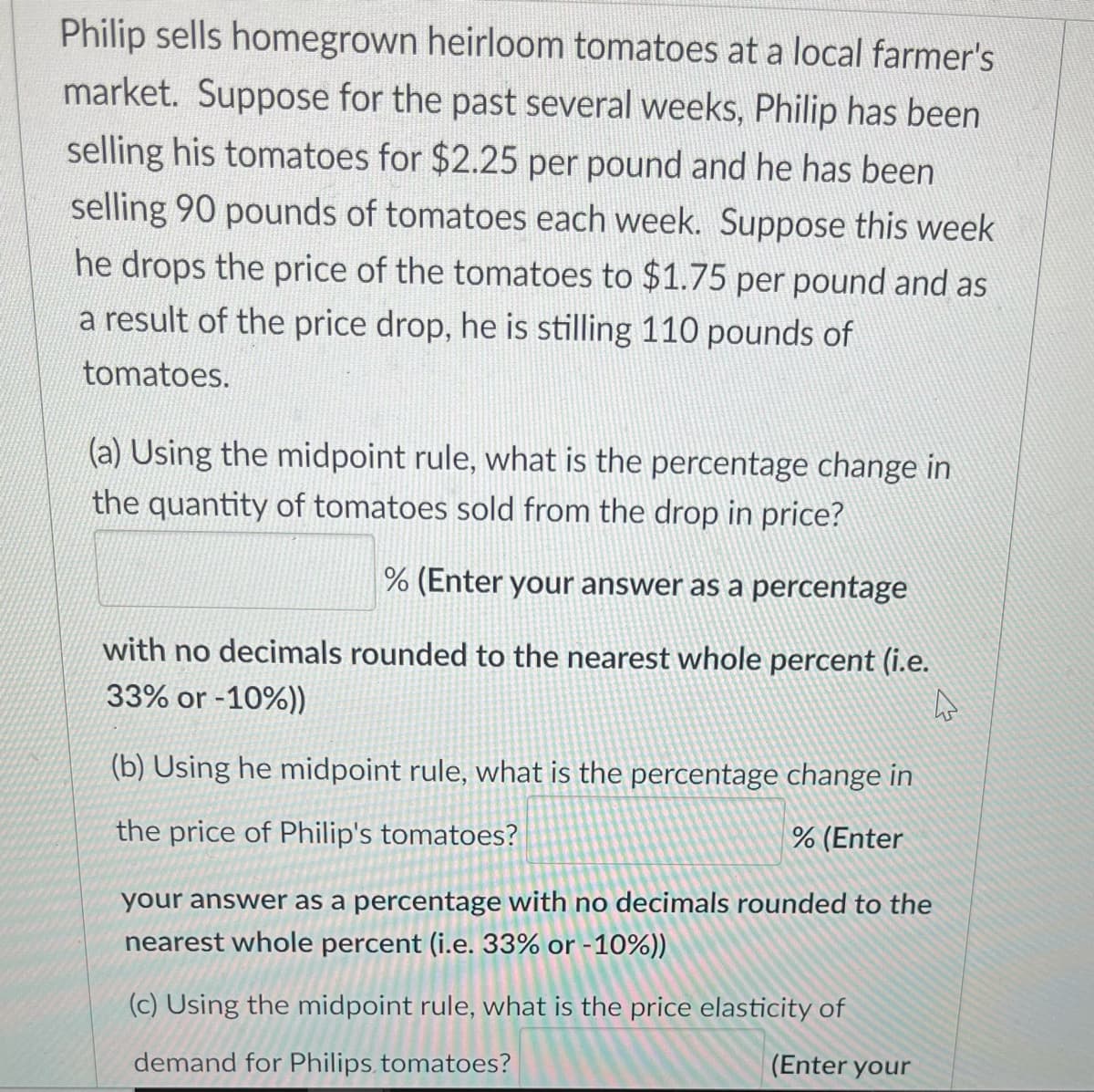 Philip sells homegrown heirloom tomatoes at a local farmer's
market. Suppose for the past several weeks, Philip has been
selling his tomatoes for $2.25 per pound and he has been
selling 90 pounds of tomatoes each week. Suppose this week
he drops the price of the tomatoes to $1.75 per pound and as
a result of the price drop, he is stilling 110 pounds of
tomatoes.
(a) Using the midpoint rule, what is the percentage change in
the quantity of tomatoes sold from the drop in price?
% (Enter your answer as a percentage
with no decimals rounded to the nearest whole percent (i.e.
33% or -10%))
4
(b) Using he midpoint rule, what is the percentage change in
the price of Philip's tomatoes?
% (Enter
your answer as a percentage with no decimals rounded to the
nearest whole percent (i.e. 33% or -10%))
(c) Using the midpoint rule, what is the price elasticity of
demand for Philips, tomatoes?
(Enter your