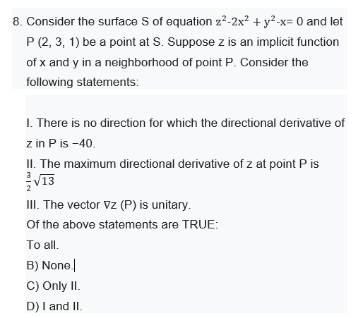 8. Consider the surface S of equation z2-2x? + y²-x= 0 and let
P (2, 3, 1) be a point at S. Suppose z is an implicit function
of x and y in a neighborhood of point P. Consider the
following statements:
I. There is no direction for which the directional derivative of
z in P is -40.
II. The maximum directional derivative of z at point P is
V13
III. The vector Vz (P) is unitary.
2
Of the above statements are TRUE:
To all.
B) None.
C) Only II.
D) I and II.
