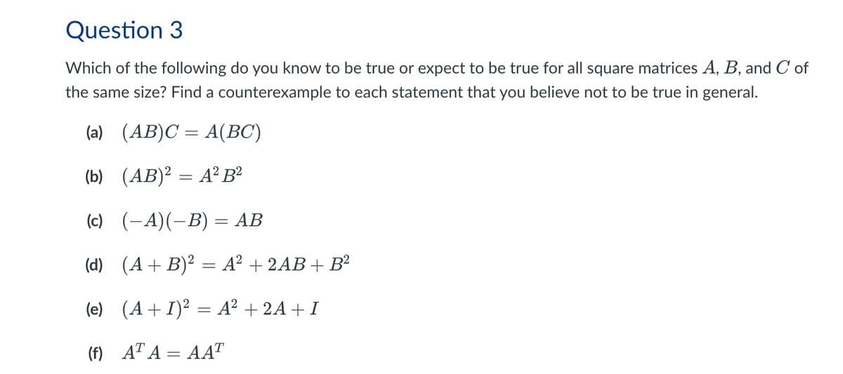 Question 3
Which of the following do you know to be true or expect to be true for all square matrices A, B, and C of
the same size? Find a counterexample to each statement that you believe not to be true in general.
(a) (AB)CA(BC)
(b) (AB)2=A² B²
(c) (-A)(-B) = AB
(d) (A+B)2 A² + 2AB+ B²
=
(e) (A+I)² = A² + 2A+I
(f) ATA=AAT
