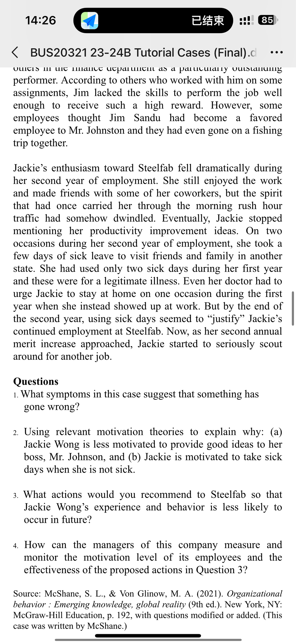 14:26
已结束
85
< BUS20321 23-24B Tutorial Cases (Final).d
quitis i mit mance departm as a particularly outstanung
performer. According to others who worked with him on some
assignments, Jim lacked the skills to perform the job well
enough to receive such a high reward. However, some
employees thought Jim Sandu had become a favored
employee to Mr. Johnston and they had even gone on a fishing
trip together.
Jackie's enthusiasm toward Steelfab fell dramatically during
her second year of employment. She still enjoyed the work
and made friends with some of her coworkers, but the spirit
that had once carried her through the morning rush hour
traffic had somehow dwindled. Eventually, Jackie stopped
mentioning her productivity improvement ideas. On two
occasions during her second year of employment, she took a
few days of sick leave to visit friends and family in another
state. She had used only two sick days during her first year
and these were for a legitimate illness. Even her doctor had to
urge Jackie to stay at home on one occasion during the first
year when she instead showed up at work. But by the end of
the second year, using sick days seemed to "justify" Jackie's
continued employment at Steelfab. Now, as her second annual
merit increase approached, Jackie started to seriously scout
around for another job.
Questions
1. What symptoms in this case suggest that something has
gone wrong?
2. Using relevant motivation theories to explain why: (a)
Jackie Wong is less motivated to provide good ideas to her
boss, Mr. Johnson, and (b) Jackie is motivated to take sick
days when she is not sick.
3. What actions would you recommend to Steelfab so that
Jackie Wong's experience and behavior is less likely to
occur in future?
4. How can the managers of this company measure and
monitor the motivation level of its employees and the
effectiveness of the proposed actions in Question 3?
Source: McShane, S. L., & Von Glinow, M. A. (2021). Organizational
behavior: Emerging knowledge, global reality (9th ed.). New York, NY:
McGraw-Hill Education, p. 192, with questions modified or added. (This
case was written by McShane.)