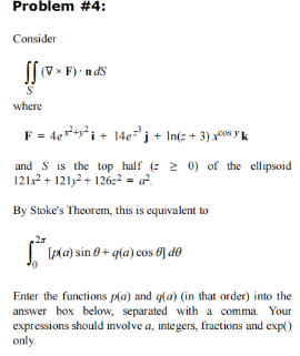 Problem #4:
Consider
(VxF).nds
S
where
F = 4e²+² + 14e³j+ln(+3)xos yk
and S is the top half (20) of the ellipsoid
121x² + 121²+126² = ².
By Stoke's Theorem, this is equivalent to
5₁² [p(a) sin 0+q(a) cos dº
Enter the functions p(a) and q(a) (in that order) into the
answer box below, separated with a comma. Your
expressions should involve a, integers, fractions and exp()
only.