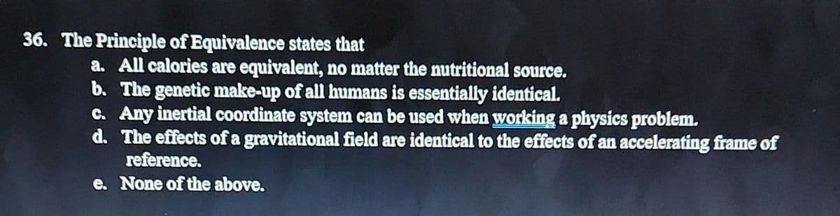 36. The Principle of Equivalence states that
a. All calories are equivalent, no matter the nutritional source.
b. The genetic make-up of all humans is essentially identical.
c. Any inertial coordinate system can be used when working a physics problem.
d. The effects of a gravitational field are identical to the effects of an accelerating frame of
reference.
e. None of the above.