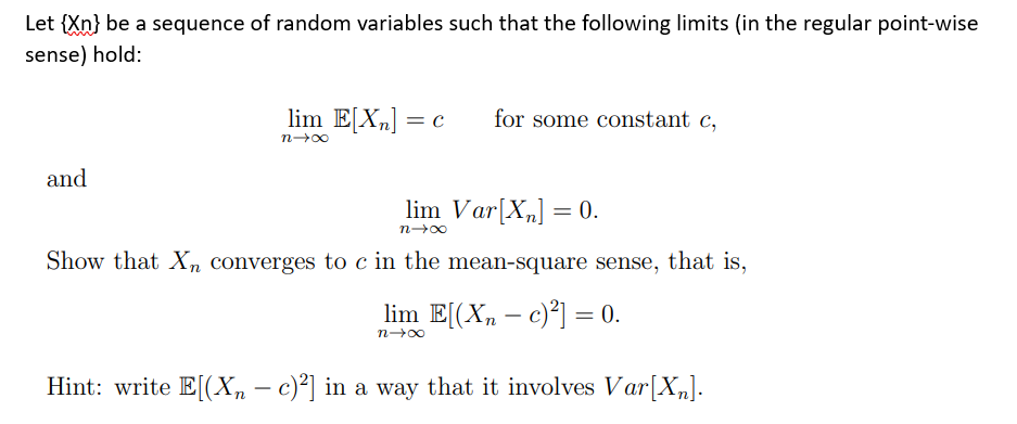 Let {Xn} be a sequence of random variables such that the following limits (in the regular point-wise
sense) hold:
and
lim E[X₂] = c for some constant c,
n→∞
lim Var[X₂] = 0.
n→∞
Show that Xn converges to c in the mean-square sense, that is,
lim E[(Xn-c)²] = 0.
n→∞
Hint: write E[(Xn – c)²] in a way that it involves Var[X₂].