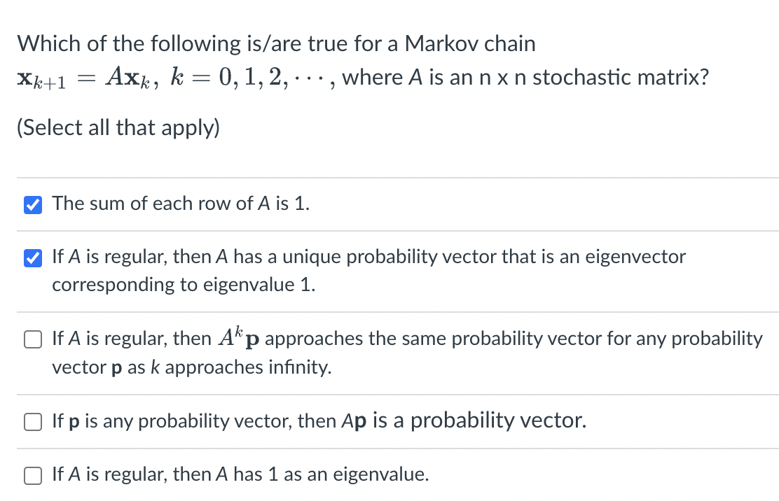 Which of the following is/are true for a Markov chain
Xk+1 =
(Select all that apply)
Axk, k = 0, 1, 2, · · ·, where A is an n x n stochastic matrix?
✔The sum of each row of A is 1.
If A is regular, then A has a unique probability vector that is an eigenvector
corresponding to eigenvalue 1.
If A is regular, then Akp approaches the same probability vector for any probability
vector p as k approaches infinity.
If p is any probability vector, then Ap is a probability vector.
If A is regular, then A has 1 as an eigenvalue.