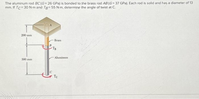 The aluminum rod BC (G= 26 GPa) is bonded to the brass rod AB (G= 37 GPa). Each rod is solid and has a diameter of 13
mm. If TC = 30 N-m and Tg 55 N-m, determine the angle of twist at C.
200 mm
300 mm
Brass
TB
Aluminum
Te