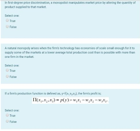 In first-degree price discrimination, a monopolist manipulates market price by altering the quantity of
product supplied to that market.
Select one:
True
False
A natural monopoly arises when the firm's technology has economies of scale small enough for it to
supply some of the markets at a lower average total production cost than is possible with more than
ane firm in the market.
Select one:
True
False
If a firm's production function is defined as, y=f(x;,X2Xa), the firm's profit is;
II(x,,x, ,x,) = p(y)-w,x, - w,x, - w,x.
Select one:
True
False
