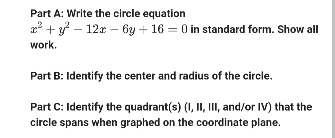 Part A: Write the circle equation
x² + y² — 12x − 6y + 16 = 0 in standard form. Show all
work.
Part B: Identify the center and radius of the circle.
Part C: Identify the quadrant(s) (I, II, III, and/or IV) that the
circle spans when graphed on the coordinate plane.
