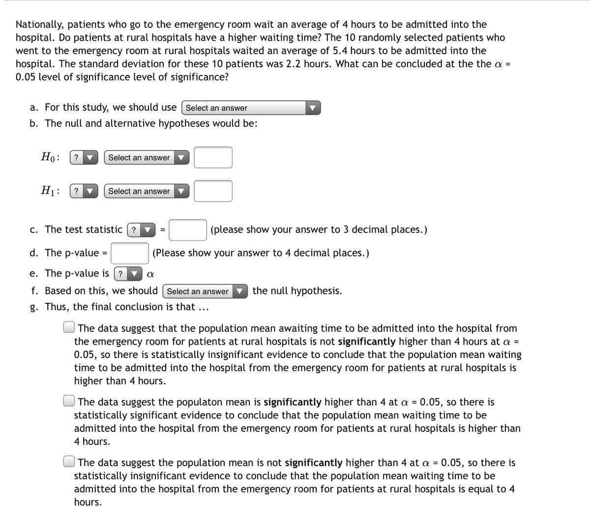 Nationally, patients who go to the emergency room wait an average of 4 hours to be admitted into the
hospital. Do patients at rural hospitals have a higher waiting time? The 10 randomly selected patients who
went to the emergency room at rural hospitals waited an average of 5.4 hours to be admitted into the
hospital. The standard deviation for these 10 patients was 2.2 hours. What can be concluded at the the =
0.05 level of significance level of significance?
a. For this study, we should use
Select an answer
b. The null and alternative hypotheses would be:
Ho:
?
Select an answer
H1:
Select an answer
c. The test statistic
(please show your answer to 3 decimal places.)
d. The p-value
(Please show your answer to 4 decimal places.)
e. The p-value is (?
f. Based on this, we should | Select an answer
the null hypothesis.
g. Thus, the final conclusion is that ...
The data suggest that the population mean awaiting time to be admitted into the hospital from
the emergency room for patients at rural hospitals is not significantly higher than 4 hours at a =
0.05, so there is statistically insignificant evidence to conclude that the population mean waiting
time to be admitted into the hospital from the emergency room for patients at rural hospitals is
higher than 4 hours.
The data suggest the populaton mean is significantly higher than 4 at a = 0.05, so there is
statistically significant evidence to conclude that the population mean waiting time to be
admitted into the hospital from the emergency room for patients at rural hospitals is higher than
%3D
4 hours.
The data suggest the population mean is not significantly higher than 4 at a = 0.05, so there is
statistically insignificant evidence to conclude that the population mean waiting time to be
admitted into the hospital from the emergency room for patients at rural hospitals is equal to 4
hours.
