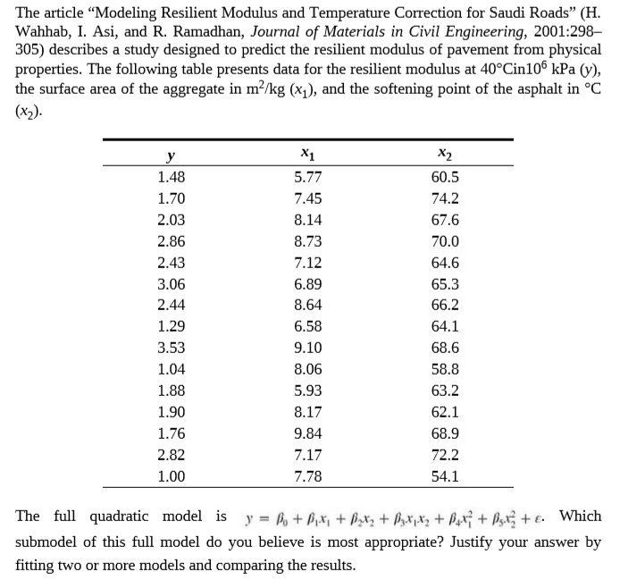 The article "Modeling Resilient Modulus and Temperature Correction for Saudi Roads" (H.
Wahhab, I. Asi, and R. Ramadhan, Journal of Materials in Civil Engineering, 2001:298–
305) describes a study designed to predict the resilient modulus of pavement from physical
properties. The following table presents data for the resilient modulus at 40°Cin10® kPa (y),
the surface area of the aggregate in m²/kg (x1), and the softening point of the asphalt in °C
(х).
y
X1
X2
1.48
5.77
60.5
1.70
7.45
74.2
2.03
8.14
67.6
2.86
8.73
70.0
2.43
7.12
64.6
3.06
6.89
65.3
2.44
8.64
66.2
1.29
6.58
64.1
3.53
9.10
68.6
1.04
8.06
58.8
1.88
5.93
63.2
1.90
8.17
62.1
1.76
9.84
68.9
2.82
7.17
72.2
1.00
7.78
54.1
The full quadratic model is y = + P,x, + PzX, + Pz*jXz + Pxx¡ + Bzx; + €. Which
submodel of this full model do you believe is most appropriate? Justify your answer by
fitting two or more models and comparing the results.

