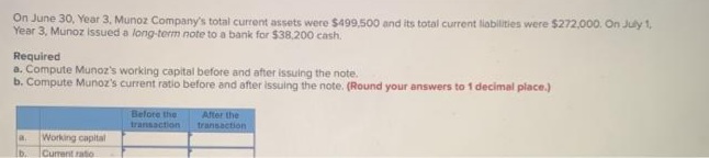 On June 30, Year 3, Munoz Company's total current assets were $499,500 and its total current liabilities were $272.000. On July 1,
Year 3, Munoz issued a long-term note to a bank for $38.200 cash.
Required
a. Compute Munoz's working capital before and after issuing the note.
b. Compute Munoz's current ratio before and after issuing the note. (Round your answers to 1 decimal place.)
Belore the
transaction
After the
transaction
Working capital
Current ratio
