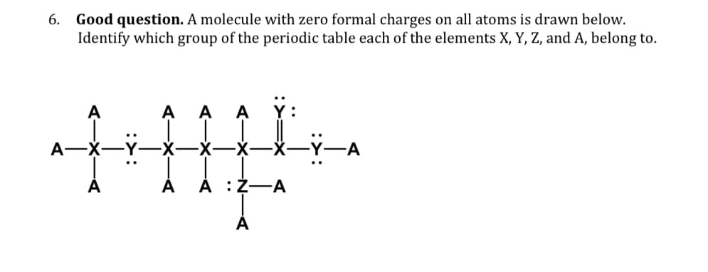 6.
Good question. A molecule with zero formal charges on all atoms is drawn below.
Identify which group of the periodic table each of the elements X, Y, Z, and A, belong to.
A
A
A
-X
A A :Z-A
Ÿ-A