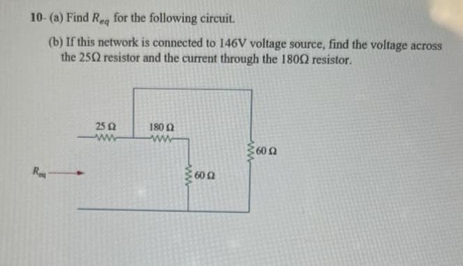 10- (a) Find Req for the following circuit.
(b) If this network is connected to 146V voltage source, find the voltage across
the 2502 resistor and the current through the 18002 resistor.
Reg
25 £2
www
180 Ω
ww
ww
600
160 Ω