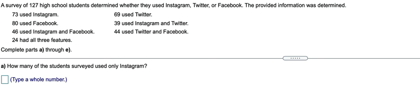 A survey of 127 high school students determined whether they used Instagram, Twitter, or Facebook. The provided information was determined.
73 used Instagram.
69 used Twitter.
80 used Facebook.
39 used Instagram and Twitter.
46 used Instagram and Facebook.
44 used Twitter and Facebook.
24 had all three features.
Complete parts a) through e).
.....
a) How many of the students surveyed used only Instagram?
O (Type a whole number.)
