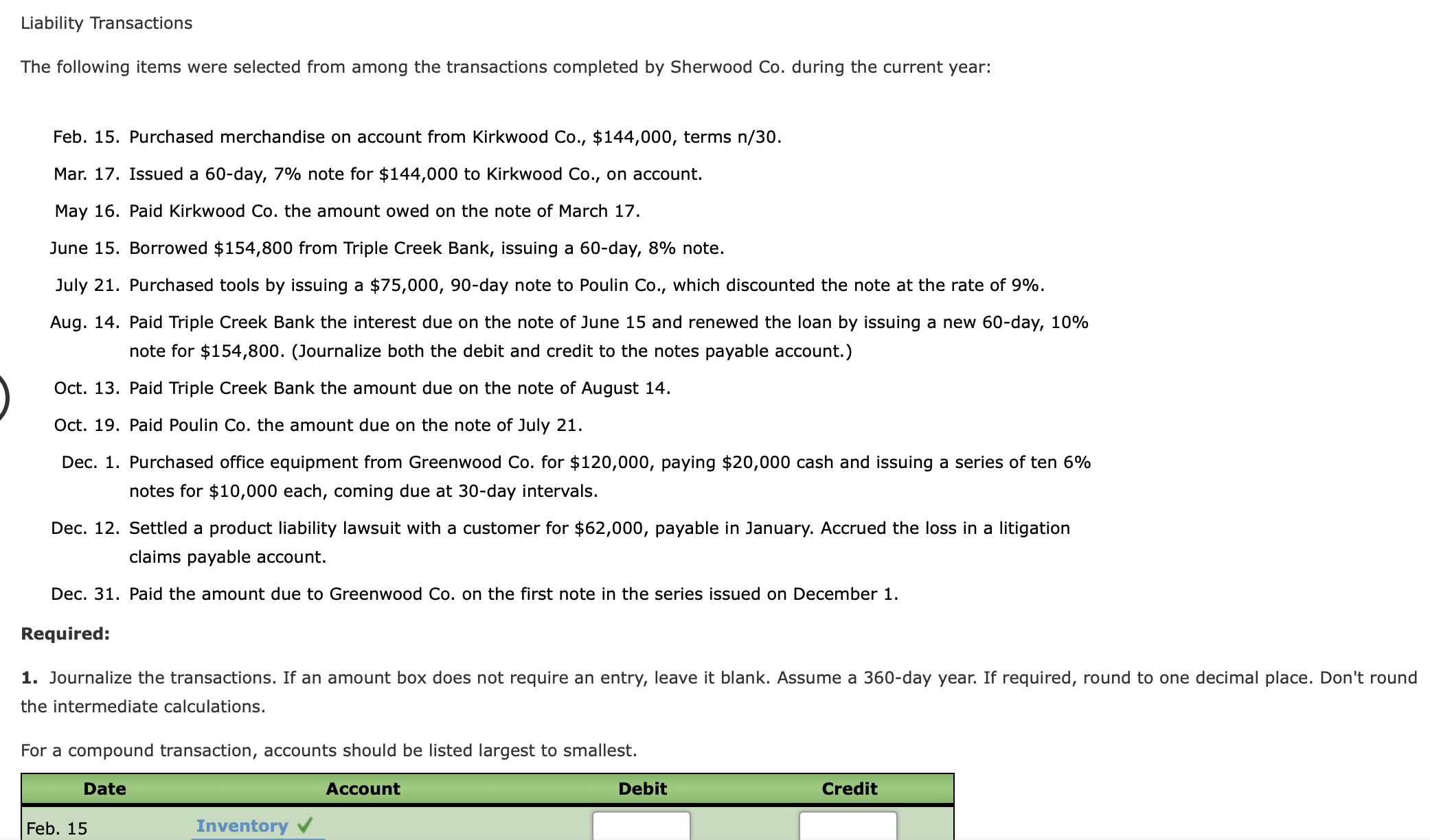 The following items were selected from among the transactions completed by Sherwood Co. during the current year:
Feb. 15. Purchased merchandise on account from Kirkwood Co., $144,000, terms n/30.
Mar. 17. Issued a 60-day, 7% note for $144,000 to Kirkwood Co., on account.
May 16. Paid Kirkwood Co. the amount owed on the note of March 17.
June 15. Borrowed $154,800 from Triple Creek Bank, issuing a 60-day, 8% note.
July 21. Purchased tools by issuing a $75,000, 90-day note to Poulin Co., which discounted the note at the rate of 9%.
Aug. 14. Paid Triple Creek Bank the interest due on the note of June 15 and renewed the loan by issuing a new 60-day, 10%
note for $154,800. (Journalize both the debit and credit to the notes payable account.)
Oct. 13. Paid Triple Creek Bank the amount due on the note of August 14.
Oct. 19. Paid Poulin Co. the amount due on the note of July 21.
Dec. 1. Purchased office equipment from Greenwood Co. for $120,000, paying $20,000 cash and issuing a series of ten 6%
notes for $10,000 each, coming due at 30-day intervals.
Dec. 12. Settled a product liability lawsuit with a customer for $62,000, payable in January. Accrued the loss in a litigation
claims payable account.
Dec. 31. Paid the amount due to Greenwood Co. on the first note in the series issued on December 1.
Required:
1. Journalize the transactions. If an amount box does not require an entry, leave it blank. Assume a 360-day year. If required, round to one decimal place. Don't round
the intermediate calculations.
For a compound transaction, accounts should be listed largest to smallest.
