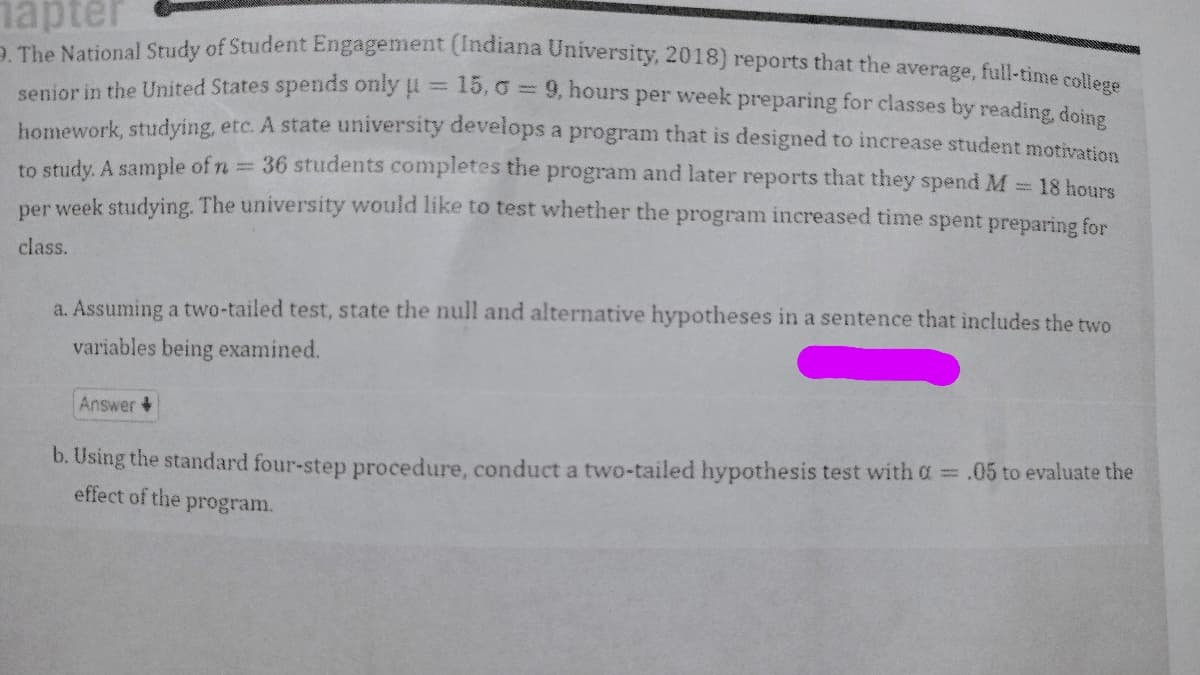 hapter
9. The National Study of Student Engagement (Indiana University, 2018) reports that the average, full-time college
15, 09, hours per week preparing for classes by reading, doing
senior in the United States spends only u
homework, studying, etc. A state university develops a program that is designed to increase student motivation
to study. A sample of n
= 18 hours
36 students completes the program and later reports that they spend M
per week studying. The university would like to test whether the program increased time spent preparing for
class.
*****
a. Assuming a two-tailed test, state the null and alternative hypotheses in a sentence that includes the two
variables being examined.
Answer
b. Using the standard four-step procedure, conduct a two-tailed hypothesis test with a = .05 to evaluate the
effect of the program.