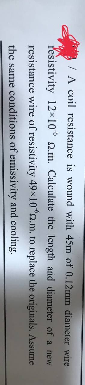 / A coil resistance is wound with 45m of 0.12mm diameter wire
resistivity 12×10° 2.m. Calculate the length and diameter of a new
resistance wire of resistivity 49×10°2.m. to replace the originals. Assume
the same conditions of emissivity and cooling.
