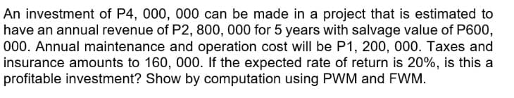 An investment of P4, 000, 000 can be made in a project that is estimated to
have an annual revenue of P2, 800, 000 for 5 years with salvage value of P600,
000. Annual maintenance and operation cost will be P1, 200, 000. Taxes and
insurance amounts to 160, 000. If the expected rate of return is 20%, is this a
profitable investment? Show by computation using PWM and FWM.
