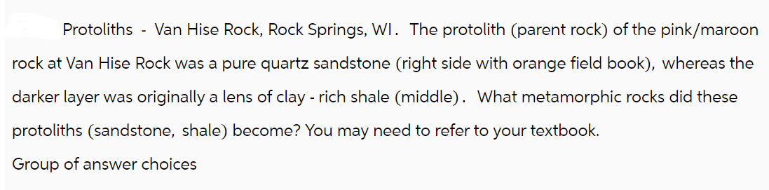 Protoliths - Van Hise Rock, Rock Springs, WI. The protolith (parent rock) of the pink/maroon
rock at Van Hise Rock was a pure quartz sandstone (right side with orange field book), whereas the
darker layer was originally a lens of clay - rich shale (middle). What metamorphic rocks did these
protoliths (sandstone, shale) become? You may need to refer to your textbook.
Group of answer choices