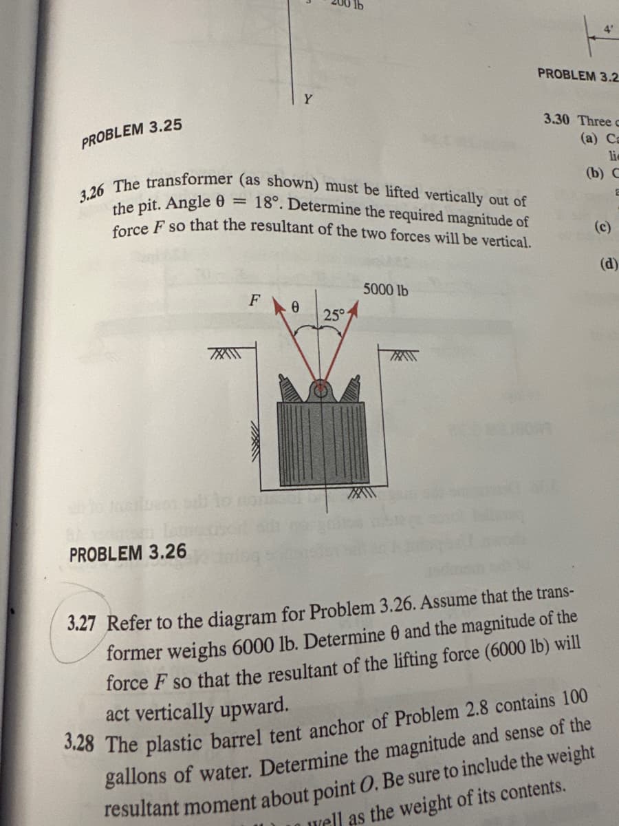 PROBLEM 3.25
Y
3.26 The transformer (as shown) must be lifted vertically out of
the pit. Angle 0
=
18°. Determine the required magnitude of
force F so that the resultant of the two forces will be vertical.
XXX
5000 lb
F Ө
25°
TXAT
4'
PROBLEM 3.2
3.30 Three
(a) Ca
li
(b) C
PROBLEM 3.26
3.27 Refer to the diagram for Problem 3.26. Assume that the trans-
former weighs 6000 lb. Determine 0 and the magnitude of the
force F so that the resultant of the lifting force (6000 lb) will
act vertically upward.
3.28 The plastic barrel tent anchor of Problem 2.8 contains 100
gallons of water. Determine the magnitude and sense of the
resultant moment about point O. Be sure to include the weight
well as the weight of its contents.
(c)
(d)