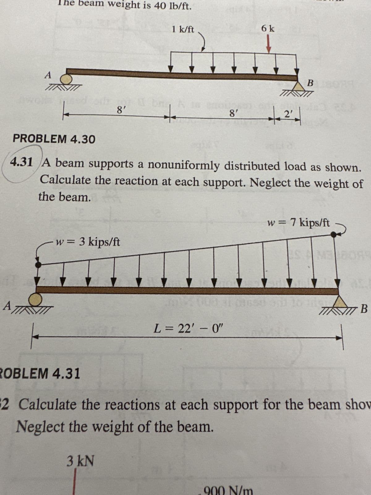 A
The beam weight is 40 lb/ft.
6 k
1 k/ft
A
8'
8'
2'
B 180
PROBLEM 4.30
4.31 A beam supports a nonuniformly distributed load as shown.
Calculate the reaction at each support. Neglect the weight of
the beam.
A
w = 3 kips/ft
w = 7 kips/ft
B
L = 22'-0"
ROBLEM 4.31
2 Calculate the reactions at each support for the beam show
Neglect the weight of the beam.
3kN
900 N/m