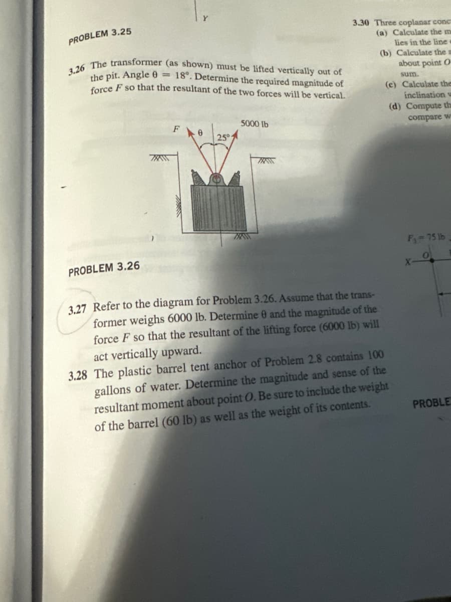 PROBLEM 3.25
3.26 The transformer (as shown) must be lifted vertically out of
the pit. Angle = 18°. Determine the required magnitude of
force F so that the resultant of the two forces will be vertical.
5000 lb
3.30 Three coplanar conc
(a) Calculate the m
lies in the line
(b) Calculate the a
about point O
sum.
(c) Calculate the
inclination
(d) Compute th
compare w
F 0
25°
TRAN
PROBLEM 3.26
3.27 Refer to the diagram for Problem 3.26. Assume that the trans-
former weighs 6000 lb. Determine 0 and the magnitude of the
force F so that the resultant of the lifting force (6000 lb) will
act vertically upward.
3.28 The plastic barrel tent anchor of Problem 2.8 contains 100
gallons of water. Determine the magnitude and sense of the
resultant moment about point O. Be sure to include the weight
of the barrel (60 lb) as well as the weight of its contents.
F₁ = 75 lb
ΟΙ
X
PROBLE