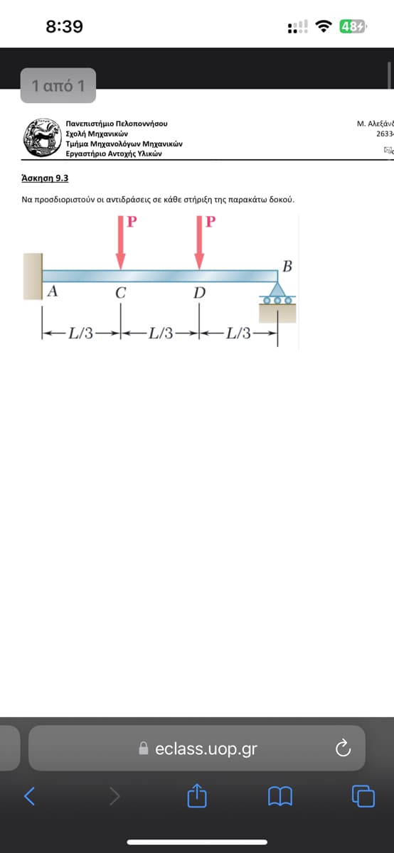 8:39
1 από 1
Πανεπιστήμιο Πελοποννήσου
| Σχολή Μηχανικών
Άσκηση 9.3
Τμήμα Μηχανολόγων Μηχανικών
Εργαστήριο Αντοχής Υλικών
Να προσδιοριστούν οι αντιδράσεις σε κάθε στήριξη της παρακάτω δοκού.
P
P
B
Α
C
D
-L/3
-L/3-L/3-
f eclass.uop.gr
C
B
•
484
Μ. Αλεξάνδ
2633