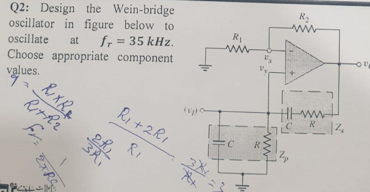 Q2: Design the Wein-bridge
oscillator in figure below to
oscillate at fr = 35 kHz.
Choose appropriate component
values.
9
R₁ +2R1
R₁
fr
EXRC
RIXR₂
RITRE
THE
3R₁
2R₂
3XX
yy
R₁
www
C
R₂
+
HI ww
7LC R 2₂
2p
11,