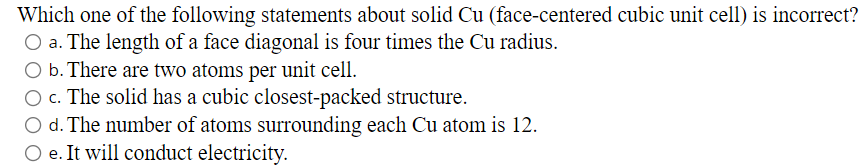 Which one of the following statements about solid Cu (face-centered cubic unit cell) is incorrect?
O a. The length of a face diagonal is four times the Cu radius.
O b. There are two atoms per unit cell.
O c. The solid has a cubic closest-packed structure.
O d. The number of atoms surrounding each Cu atom is 12.
O e. It will conduct electricity.

