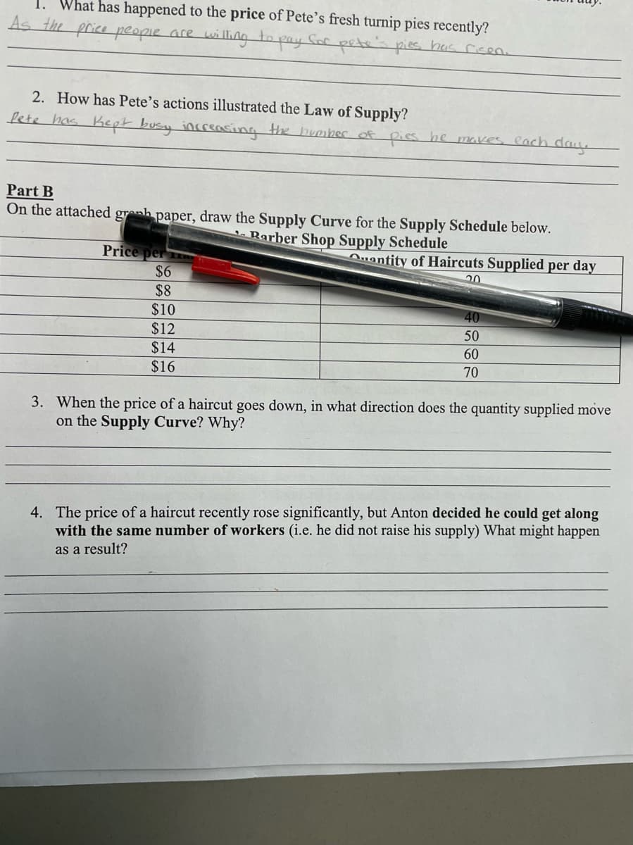 1. What has happened to the price of Pete's fresh turnip pies recently?
प
As the price people are willing to pay Sor petes pies has ricen.
2. How has Pete's actions illustrated the Law of Supply?
fete has Kept busy increasing the huorber of pies he makes cach day.
Part B
On the attached greh paper, draw the Supply Curve for the Supply Schedule below.
Barber Shop Supply Schedule
Price per
$6
Quantity of Haircuts Supplied per day
20
$8
$10
$12
$14
$16
40
50
60
70
3. When the price of a haircut goes down, in what direction does the quantity supplied move
on the Supply Curve? Why?
4. The price of a haircut recently rose significantly, but Anton decided he could get along
with the same number of workers (i.e. he did not raise his supply) What might happen
as a result?
