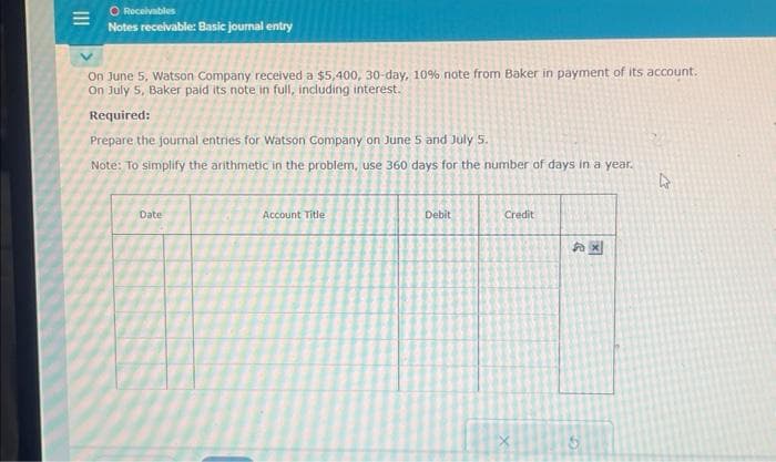 O Receivables
Notes receivable: Basic journal entry
On June 5, Watson Company received a $5,400, 30-day, 10% note from Baker in payment of its account.
On July 5, Baker paid its note in full, including interest.
Required:
Prepare the journal entries for Watson Company on June 5 and July 5.
Note: To simplify the arithmetic in the problem, use 360 days for the number of days in a year.
Date
Account Title
Debit
Credit
4x
5
k