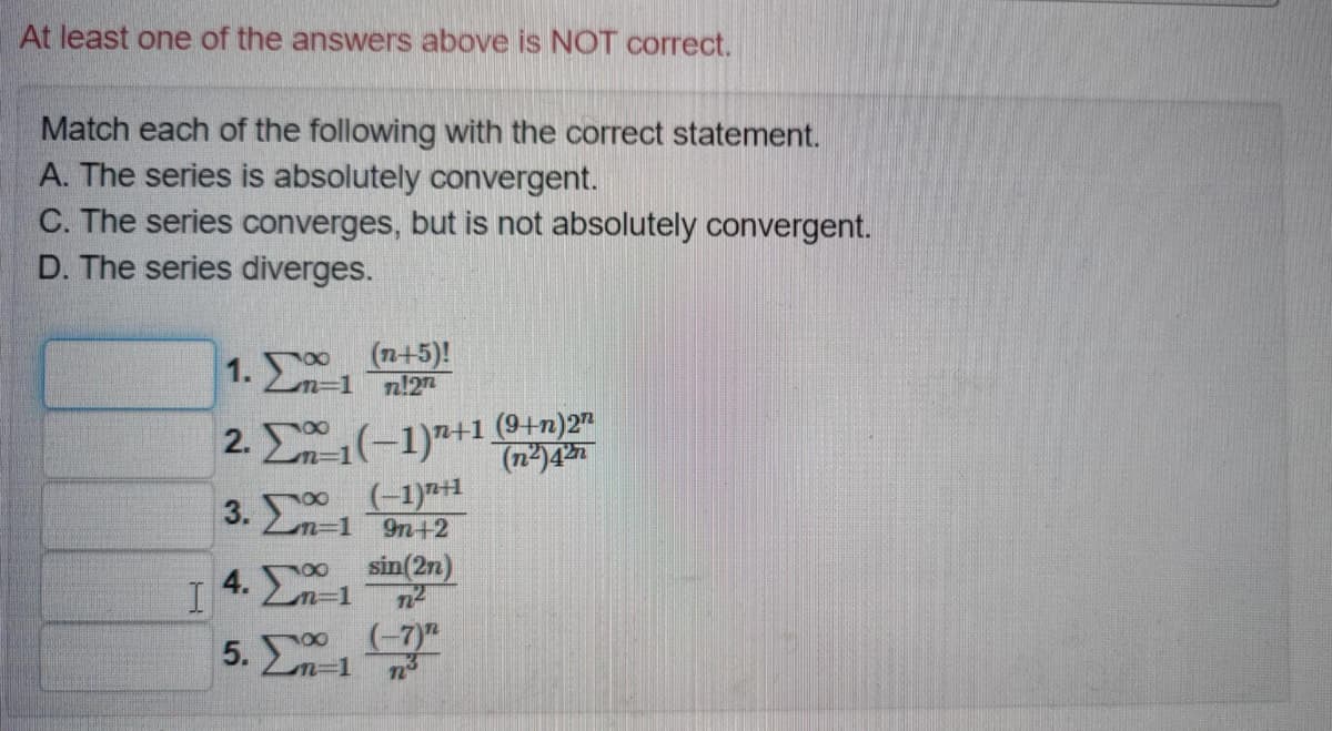 At least one of the answers above is NOT correct.
Match each of the following with the correct statement.
A. The series is absolutely convergent.
C. The series converges, but is not absolutely convergent.
D. The series diverges.
1. Σ
(n+5)!
Ln=1 n!2
2. E1(-1)7+1 +n)2"
(n2)4
3. n-1
(-1)*1
9n+2
4. Σ 1
sin(2n)
5. 00 (-7)

