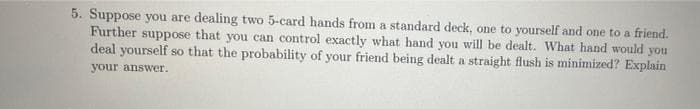 5. Suppose you are dealing two 5-card hands from a standard deck, one to yourself and one to a friend.
Further suppose that you can control exactly what hand you will be dealt. What hand would you
deal yourself so that the probability of your friend being dealt a straight flush is minimized? Explain
your answer.
