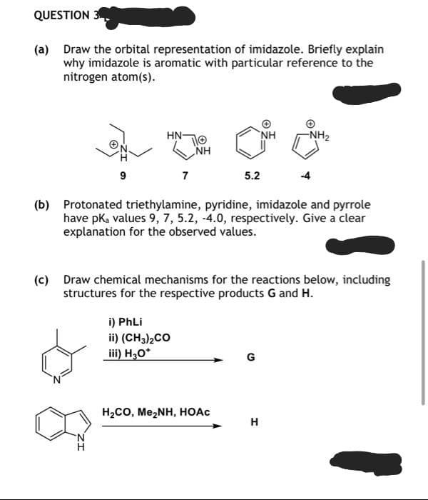 QUESTION 3
(a)
Draw the orbital representation of imidazole. Briefly explain
why imidazole is aromatic with particular reference to the
nitrogen atom (s).
(b)
(c)
9
HN-
10
7
i) PhLi
ii) (CH3)2CO
iii) H3O*
NH
5.2
Protonated triethylamine, pyridine, imidazole and pyrrole
have pka values 9, 7, 5.2, -4.0, respectively. Give a clear
explanation for the observed values.
H,CO, Me,NH, HOẶC
Draw chemical mechanisms for the reactions below, including
structures for the respective products G and H.
NH
G
-NH₂
H