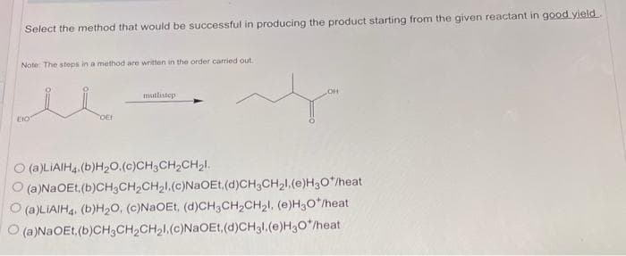 Select the method that would be successful in producing the product starting from the given reactant in good yield
Note: The steps in a method are written in the order carried out.
EtO
OEI
mutlistep
(a)LIAIH4.(b)H₂O.(c)CH3CH₂CH₂l.
OH
(a)NaOEt,(b)CH3CH₂CH₂l.(c)NaOEt,(d)CH3CH₂l,(e)H₂O*/heat
O(a)LIAIH4. (b)H₂O, (c)NaOEt, (d)CH3CH₂CH₂l, (e)H3O*/heat
(a)NaOEt, (b)CH3CH₂CH₂I.(c)NaOEt,(d)CH3l.(e)H3O*/heat