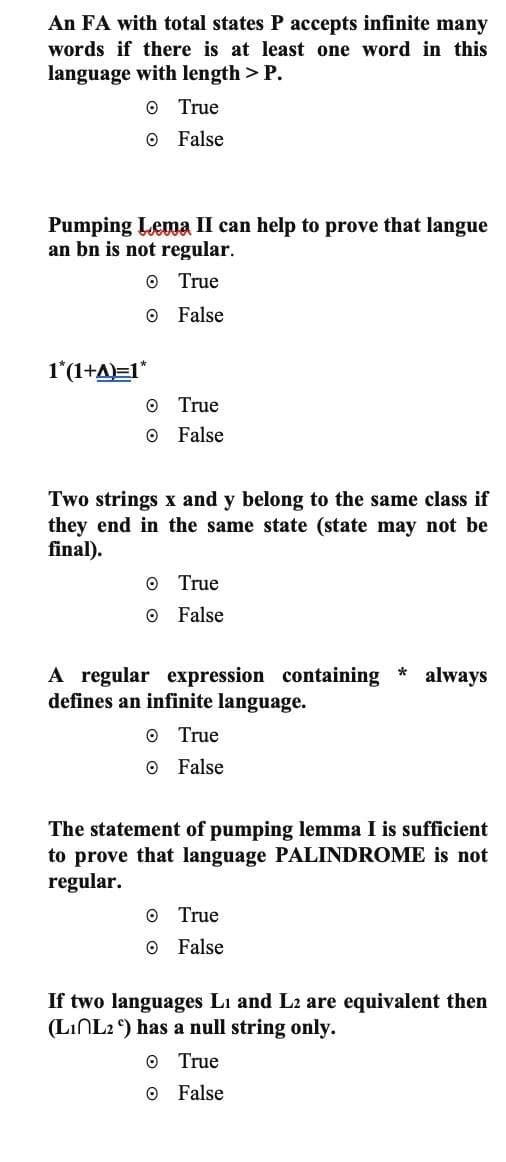 An FA with total states P accepts infinite many
words if there is at least one word in this
language with length > P.
O True
O False
Pumping Lema II can help to prove that langue
an bn is not regular.
O True
O False
1*(1+A)=1*
O True
O False
Two strings x and y belong to the same class if
they end in the same state (state may not be
final).
O True
O False
A regular expression containing always
defines an infinite language.
O
True
O False
*
The statement of pumping lemma I is sufficient
to prove that language PALINDROME is not
regular.
O True
O False
If two languages L₁ and L2 are equivalent then
(L1 L2) has a null string only.
O True
O False