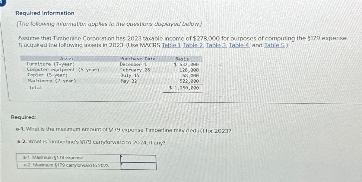 Required information
[The following information applies to the questions displayed below]
Assume that Timberline Corporation has 2023 taxable income of $278,000 for purposes of computing the $179 expense.
It acquired the following assets in 2023: (Use MACRS Table 1, Table 2. Table 3. Table 4. and Table 5.)
Furniture (7-year)
Asset
Purchase Date
December 1
Basis
$ 532,000
Computer equipment (5-year)
February 28
Copier (5-year)
Machinery (7-year)
July 15
May 22
128,000
68,000
522,000
Total
$ 1,250,000
Required:
a-1. What is the maximum amount of $179 expense Timberline may deduct for 2023?
a-2. What is Timberline's §179 carryforward to 2024, if any?
a-1. Maximum §179 expense
a-2. Maximum $179 carryforward to 2023