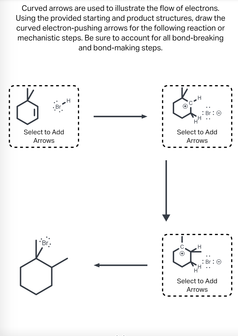 Curved arrows are used to illustrate the flow of electrons.
Using the provided starting and product structures, draw the
curved electron-pushing arrows for the following reaction or
mechanistic steps. Be sure to account for all bond-breaking
and bond-making steps.
Br
Select to Add
Arrows
Br.
H
I
I
H
C
Select to Add
Arrows
H
H
: Br: O
H
: Br: O
Select to Add
Arrows
I
I
I
I
I